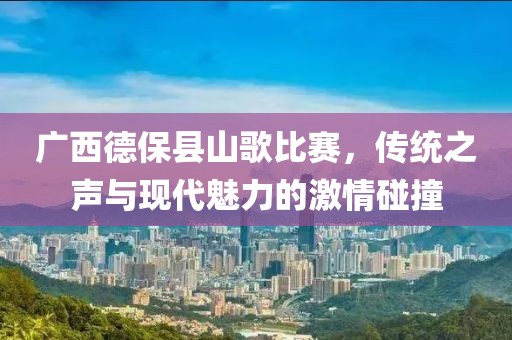 广西德保县山歌比赛，传统之声与现代魅力的激情碰撞