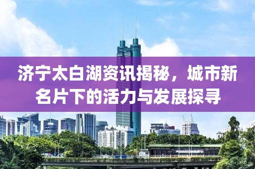 济宁太白湖资讯揭秘，城市新名片下的活力与发展探寻
