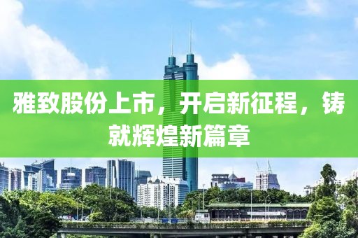 雅致股份上市，开启新征程，铸就辉煌新篇章