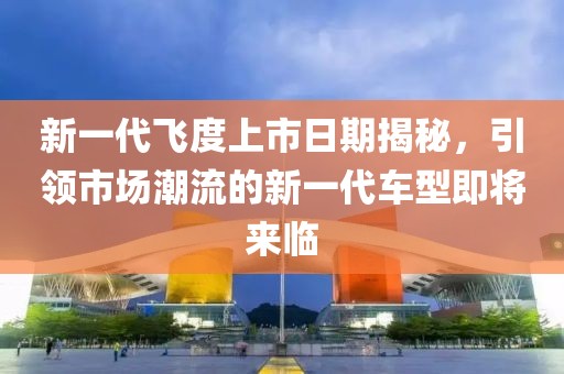 新一代飞度上市日期揭秘，引领市场潮流的新一代车型即将来临