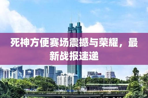 死神方便赛场震撼与荣耀，最新战报速递