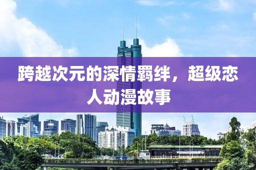 跨越次元的深情羁绊，超级恋人动漫故事