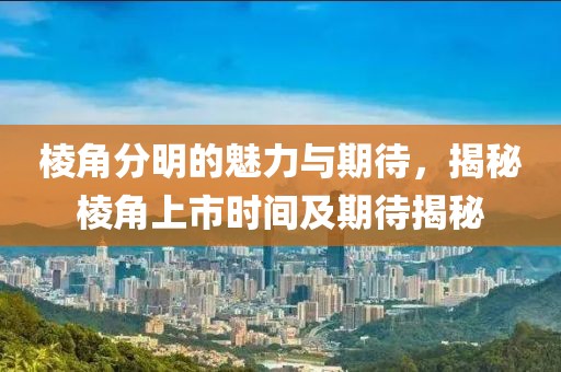 棱角分明的魅力与期待，揭秘棱角上市时间及期待揭秘