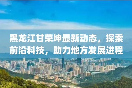 黑龙江甘荣坤最新动态，探索前沿科技，助力地方发展进程