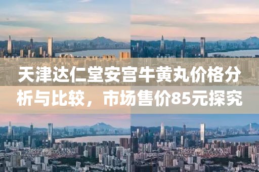 天津达仁堂安宫牛黄丸价格分析与比较，市场售价85元探究