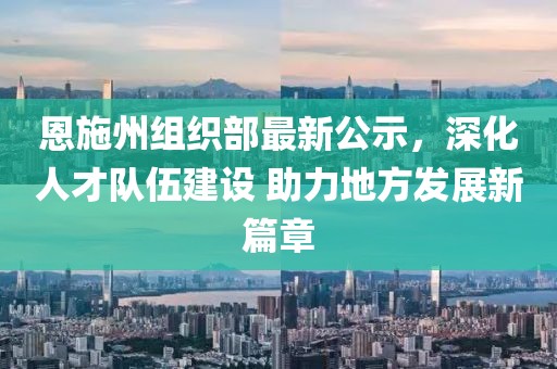 恩施州组织部最新公示，深化人才队伍建设 助力地方发展新篇章