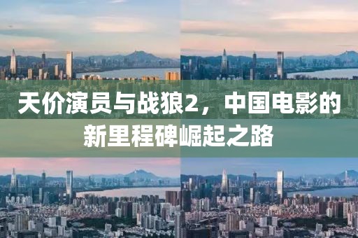 天价演员与战狼2，中国电影的新里程碑崛起之路