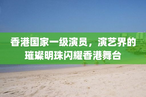 香港国家一级演员，演艺界的璀璨明珠闪耀香港舞台