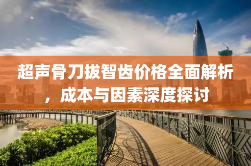 超声骨刀拔智齿价格全面解析，成本与因素深度探讨