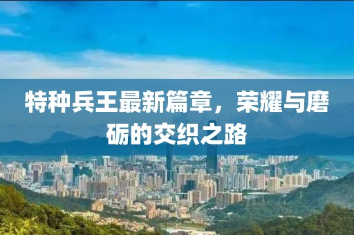 特种兵王最新篇章，荣耀与磨砺的交织之路