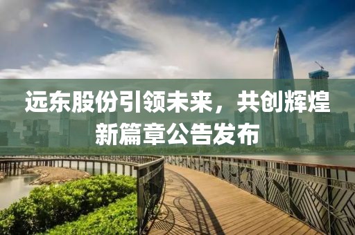 远东股份引领未来，共创辉煌新篇章公告发布