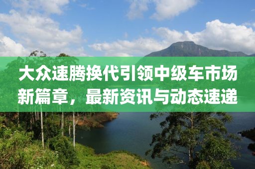 大众速腾换代引领中级车市场新篇章，最新资讯与动态速递