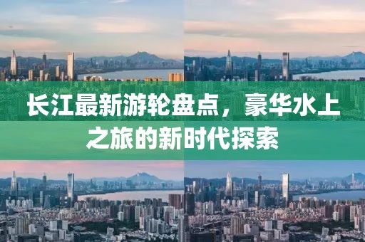 长江最新游轮盘点，豪华水上之旅的新时代探索