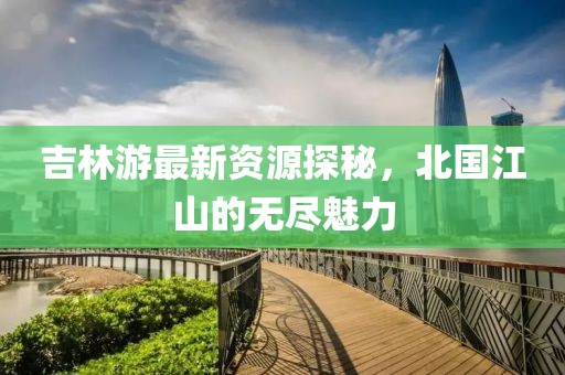 吉林游最新资源探秘，北国江山的无尽魅力