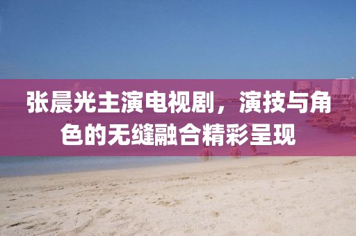 张晨光主演电视剧，演技与角色的无缝融合精彩呈现