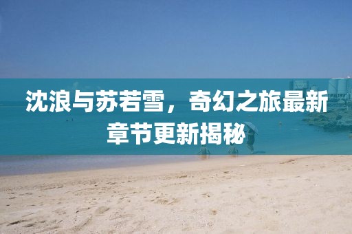 沈浪与苏若雪，奇幻之旅最新章节更新揭秘