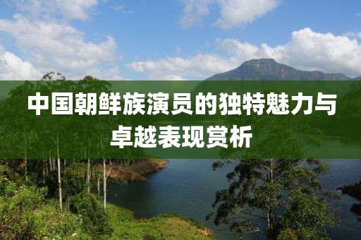 中国朝鲜族演员的独特魅力与卓越表现赏析