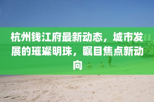 杭州钱江府最新动态，城市发展的璀璨明珠，瞩目焦点新动向