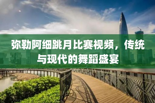 弥勒阿细跳月比赛视频，传统与现代的舞蹈盛宴