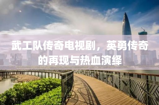 武工队传奇电视剧，英勇传奇的再现与热血演绎