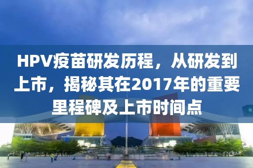 HPV疫苗研发历程，从研发到上市，揭秘其在2017年的重要里程碑及上市时间点