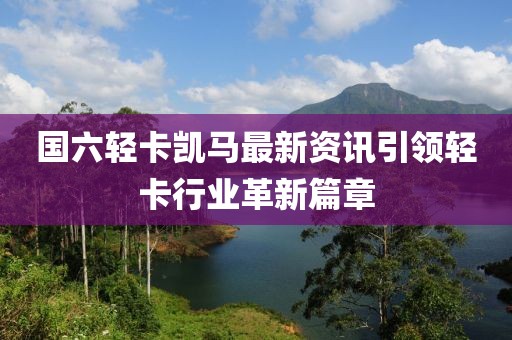 国六轻卡凯马最新资讯引领轻卡行业革新篇章