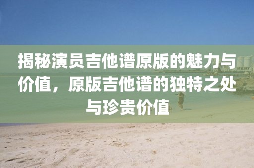 揭秘演员吉他谱原版的魅力与价值，原版吉他谱的独特之处与珍贵价值