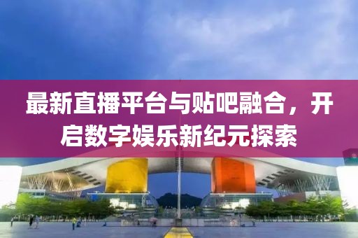 最新直播平台与贴吧融合，开启数字娱乐新纪元探索