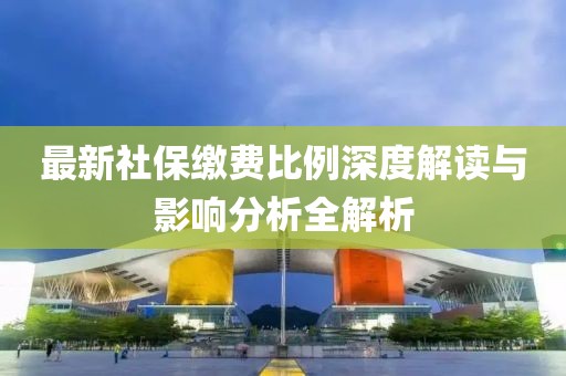最新社保缴费比例深度解读与影响分析全解析