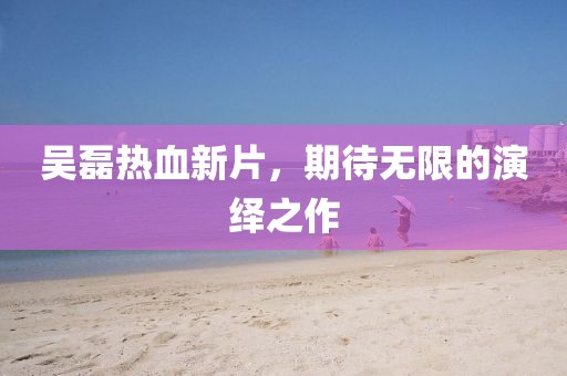 吴磊热血新片，期待无限的演绎之作