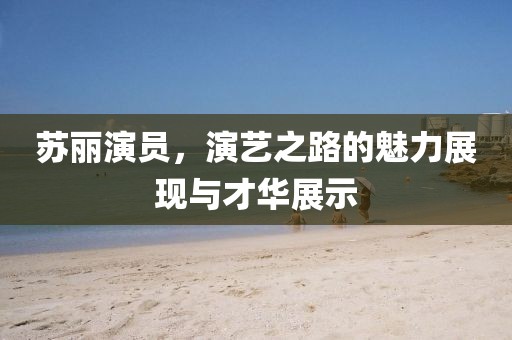 苏丽演员，演艺之路的魅力展现与才华展示