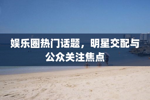 娱乐圈热门话题，明星交配与公众关注焦点