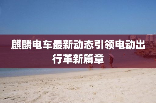 麒麟电车最新动态引领电动出行革新篇章