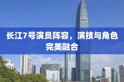 长江7号演员阵容，演技与角色完美融合