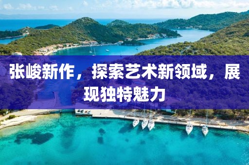 张峻新作，探索艺术新领域，展现独特魅力