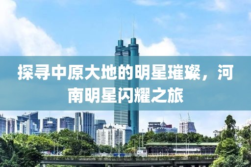 探寻中原大地的明星璀璨，河南明星闪耀之旅