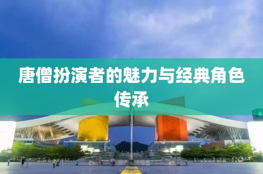 唐僧扮演者的魅力与经典角色传承