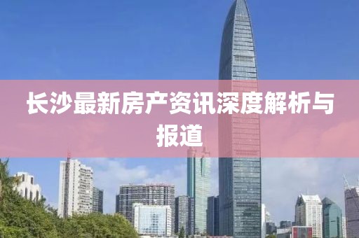 长沙最新房产资讯深度解析与报道