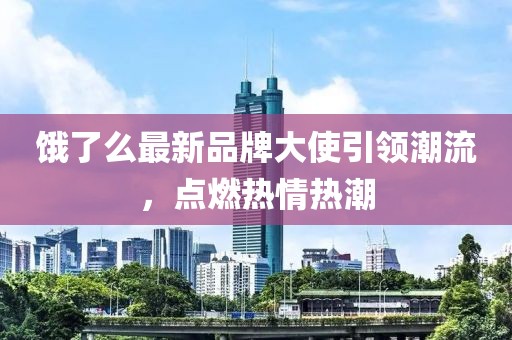 饿了么最新品牌大使引领潮流，点燃热情热潮