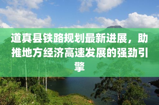 道真县铁路规划最新进展，助推地方经济高速发展的强劲引擎