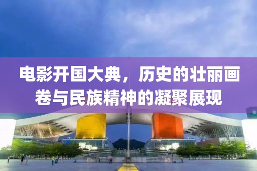 电影开国大典，历史的壮丽画卷与民族精神的凝聚展现