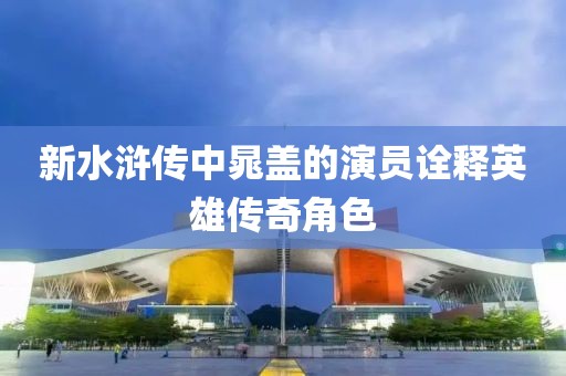 新水浒传中晁盖的演员诠释英雄传奇角色