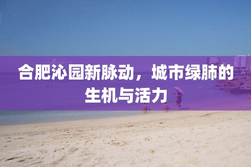 合肥沁园新脉动，城市绿肺的生机与活力