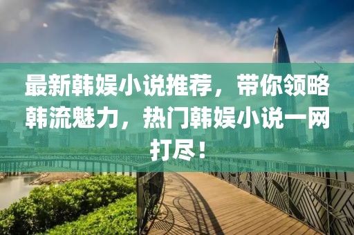 最新韩娱小说推荐，带你领略韩流魅力，热门韩娱小说一网打尽！