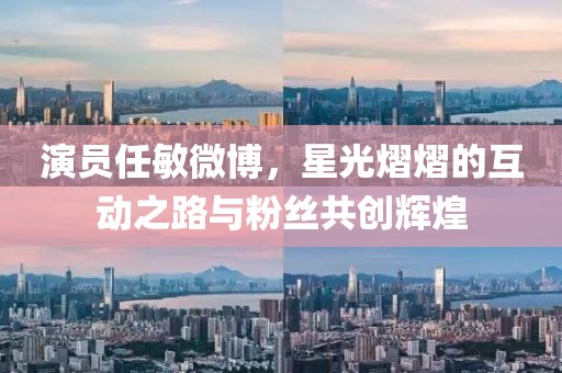 演员任敏微博，星光熠熠的互动之路与粉丝共创辉煌