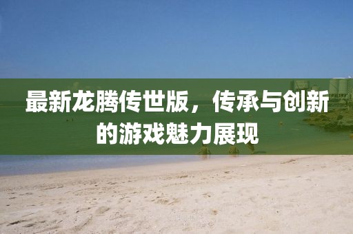 最新龙腾传世版，传承与创新的游戏魅力展现