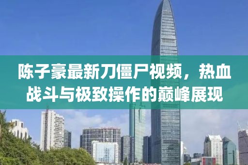 陈子豪最新刀僵尸视频，热血战斗与极致操作的巅峰展现