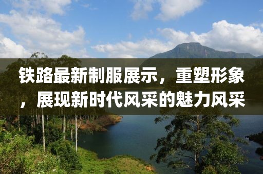 铁路最新制服展示，重塑形象，展现新时代风采的魅力风采
