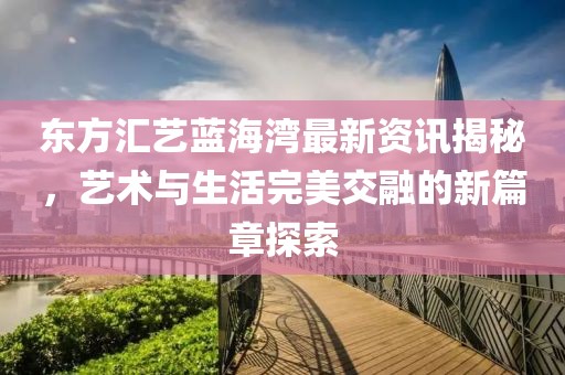 东方汇艺蓝海湾最新资讯揭秘，艺术与生活完美交融的新篇章探索