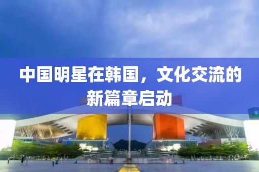 中国明星在韩国，文化交流的新篇章启动